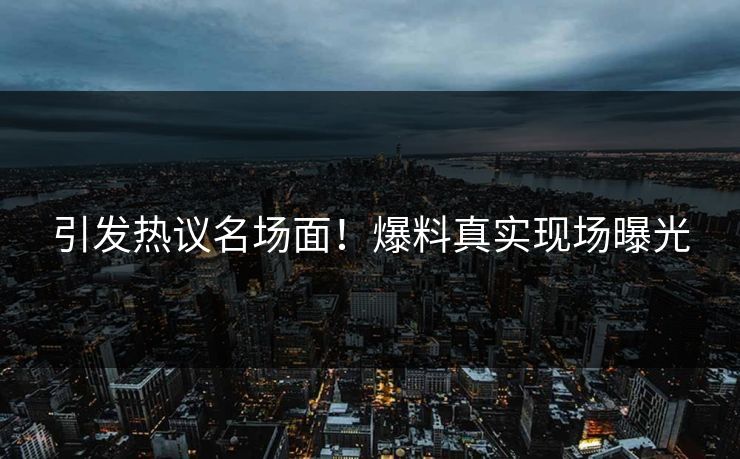 引发热议名场面！爆料真实现场曝光