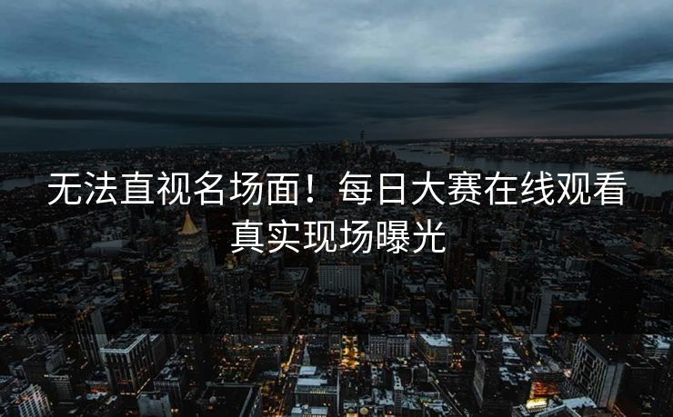 无法直视名场面！每日大赛在线观看真实现场曝光