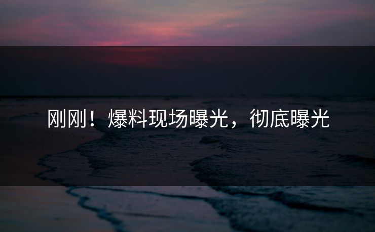 刚刚！爆料现场曝光，彻底曝光