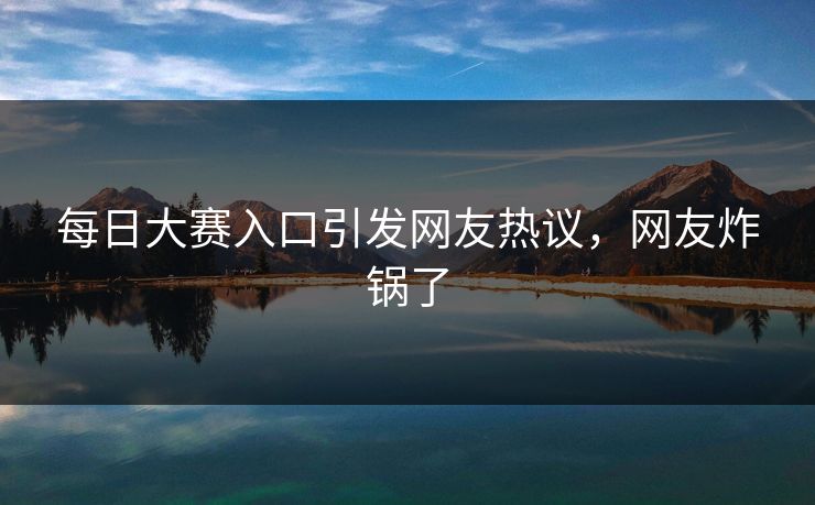 每日大赛入口引发网友热议，网友炸锅了