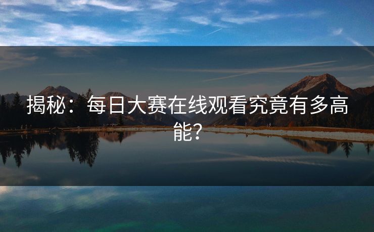 揭秘：每日大赛在线观看究竟有多高能？