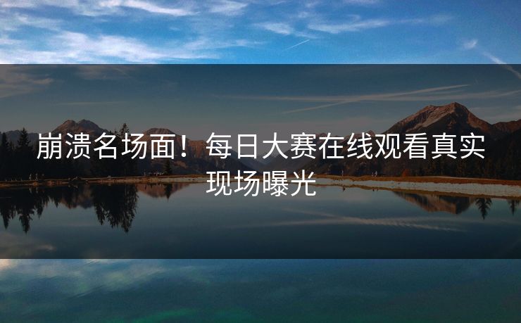 崩溃名场面！每日大赛在线观看真实现场曝光