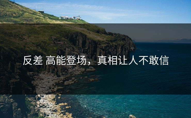反差 高能登场，真相让人不敢信