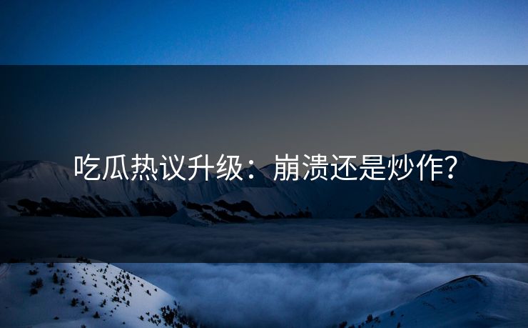 吃瓜热议升级：崩溃还是炒作？