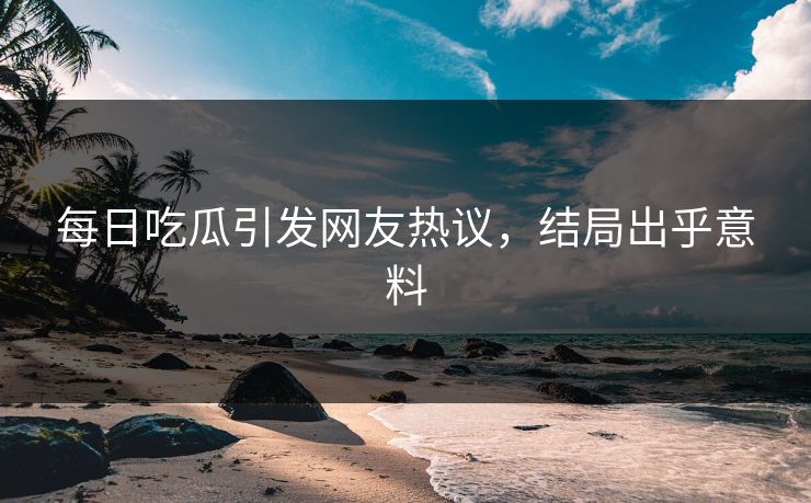 每日吃瓜引发网友热议，结局出乎意料
