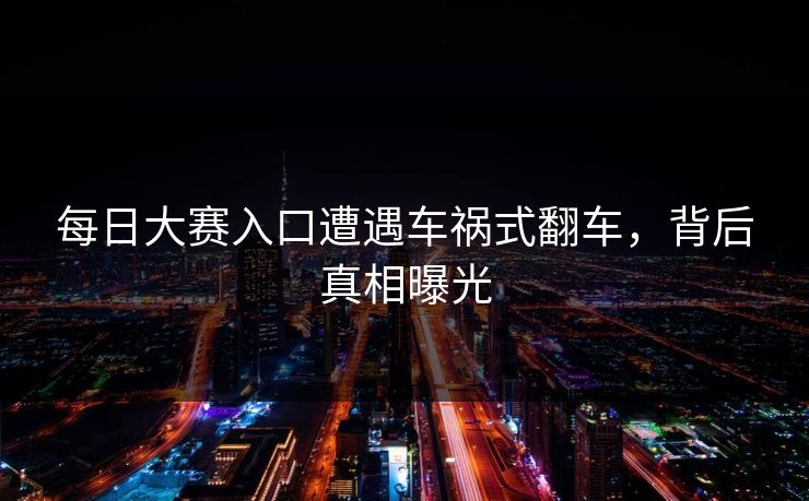 每日大赛入口遭遇车祸式翻车，背后真相曝光