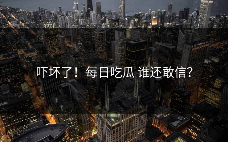 吓坏了！每日吃瓜 谁还敢信？