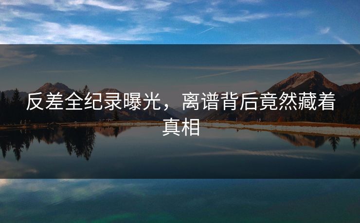 反差全纪录曝光，离谱背后竟然藏着真相
