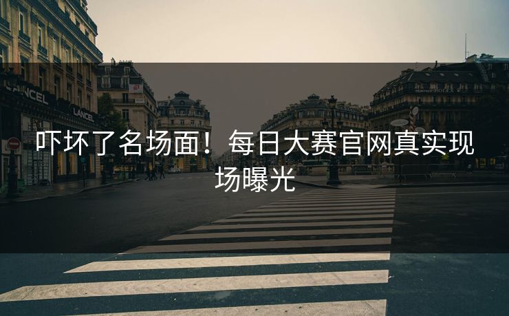 吓坏了名场面！每日大赛官网真实现场曝光