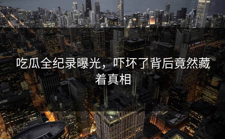 吃瓜全纪录曝光，吓坏了背后竟然藏着真相