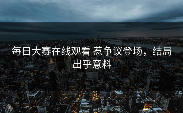 每日大赛在线观看 惹争议登场，结局出乎意料