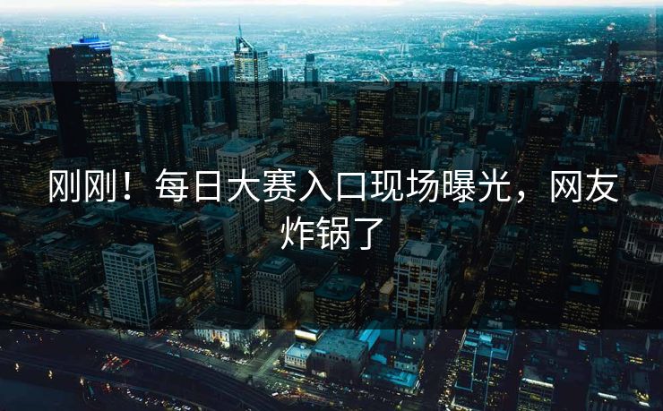 刚刚！每日大赛入口现场曝光，网友炸锅了