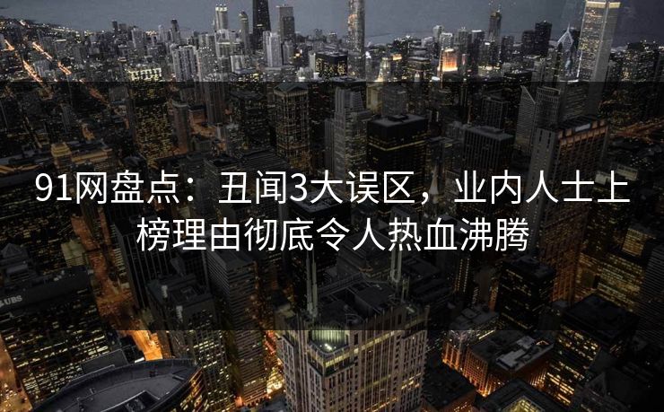 91网盘点：丑闻3大误区，业内人士上榜理由彻底令人热血沸腾