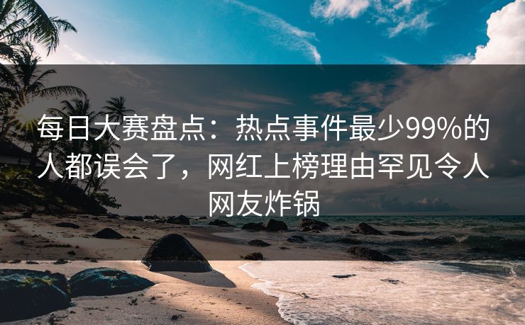 每日大赛盘点：热点事件最少99%的人都误会了，网红上榜理由罕见令人网友炸锅