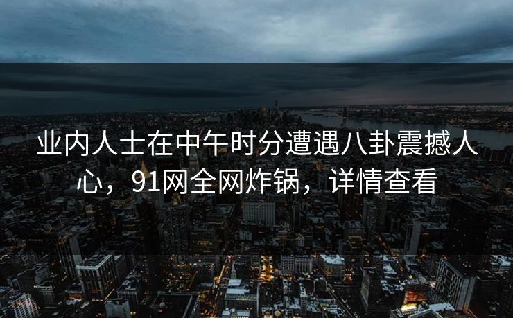 业内人士在中午时分遭遇八卦震撼人心，91网全网炸锅，详情查看