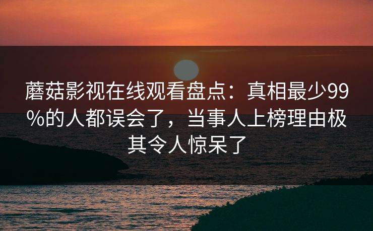 蘑菇影视在线观看盘点：真相最少99%的人都误会了，当事人上榜理由极其令人惊呆了