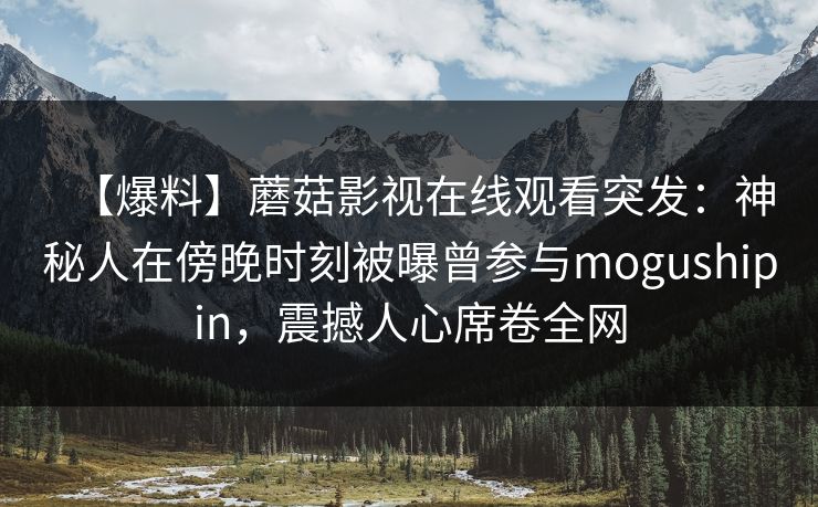 【爆料】蘑菇影视在线观看突发：神秘人在傍晚时刻被曝曾参与mogushipin，震撼人心席卷全网