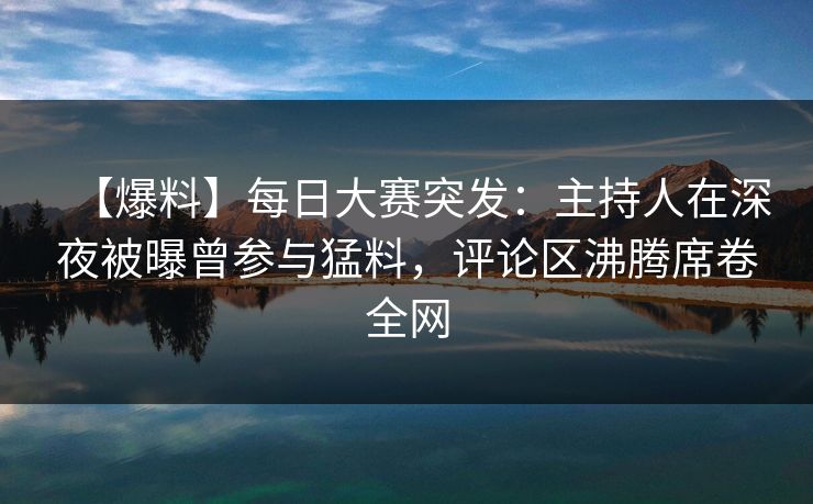 【爆料】每日大赛突发：主持人在深夜被曝曾参与猛料，评论区沸腾席卷全网