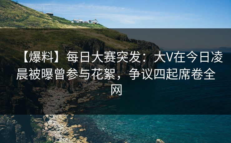 【爆料】每日大赛突发：大V在今日凌晨被曝曾参与花絮，争议四起席卷全网