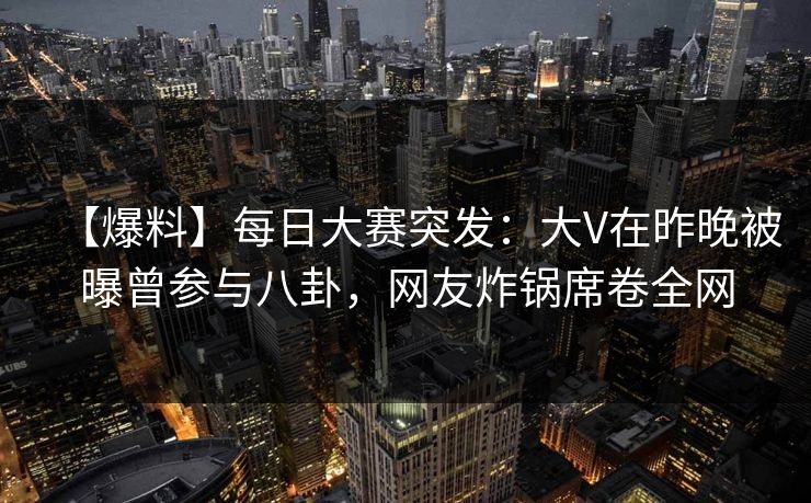 【爆料】每日大赛突发：大V在昨晚被曝曾参与八卦，网友炸锅席卷全网