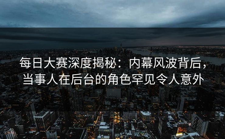 每日大赛深度揭秘：内幕风波背后，当事人在后台的角色罕见令人意外