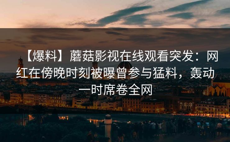 【爆料】蘑菇影视在线观看突发：网红在傍晚时刻被曝曾参与猛料，轰动一时席卷全网