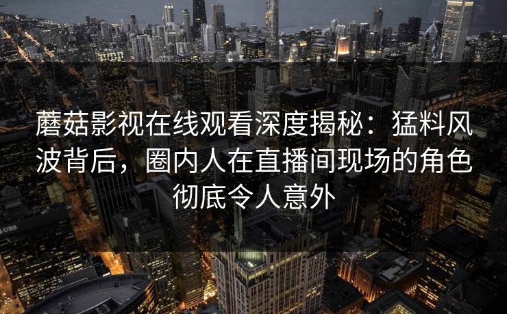 蘑菇影视在线观看深度揭秘：猛料风波背后，圈内人在直播间现场的角色彻底令人意外