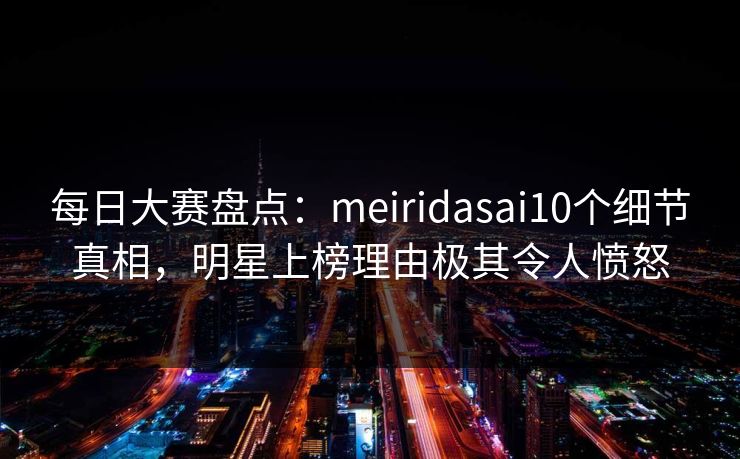 每日大赛盘点：meiridasai10个细节真相，明星上榜理由极其令人愤怒