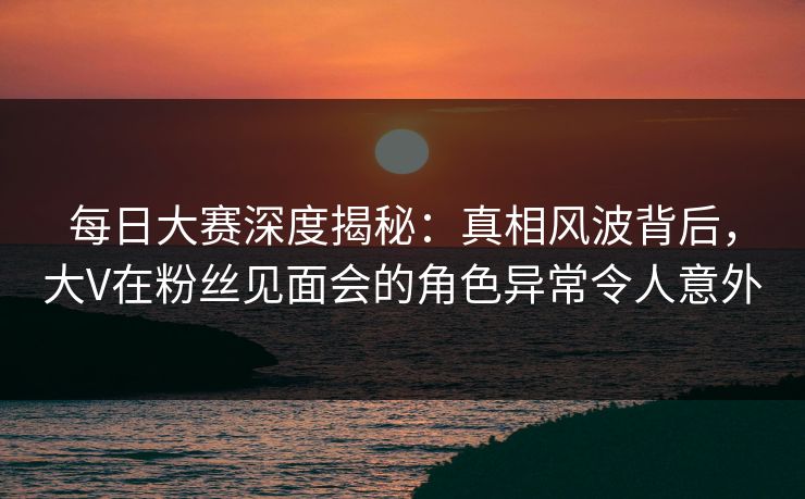 每日大赛深度揭秘：真相风波背后，大V在粉丝见面会的角色异常令人意外