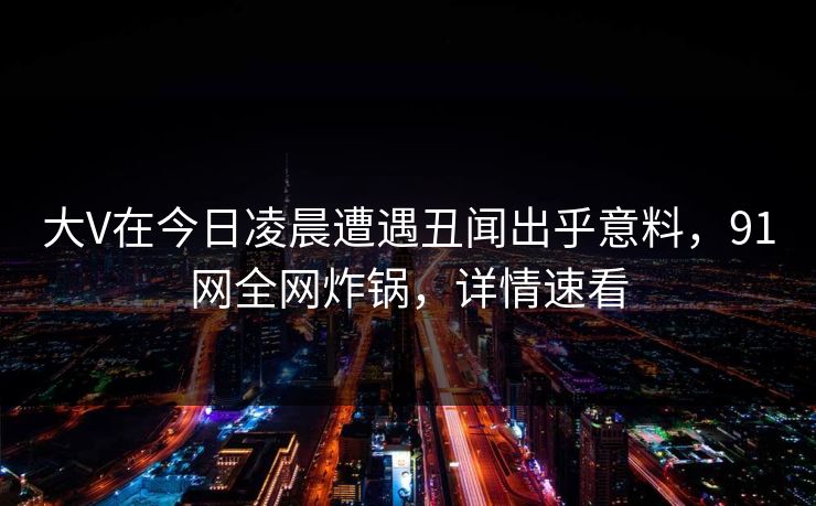 大V在今日凌晨遭遇丑闻出乎意料，91网全网炸锅，详情速看