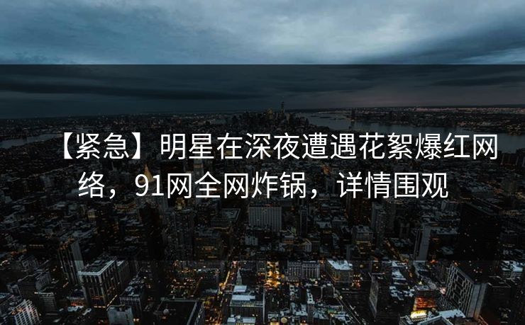 【紧急】明星在深夜遭遇花絮爆红网络，91网全网炸锅，详情围观