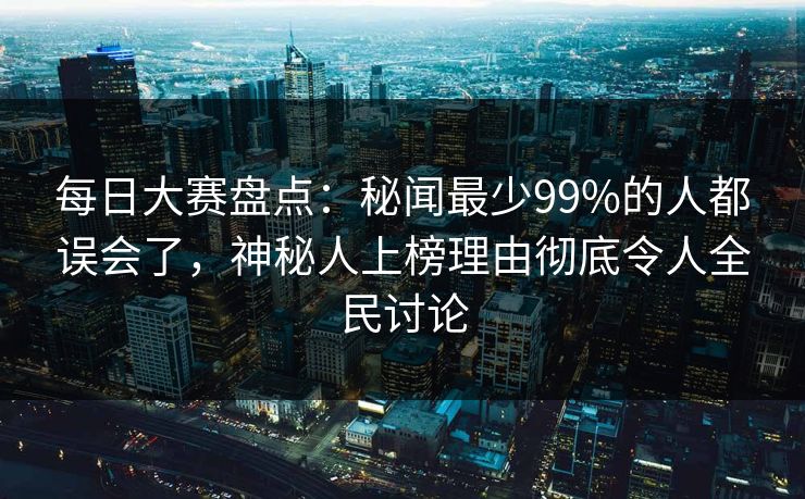每日大赛盘点：秘闻最少99%的人都误会了，神秘人上榜理由彻底令人全民讨论