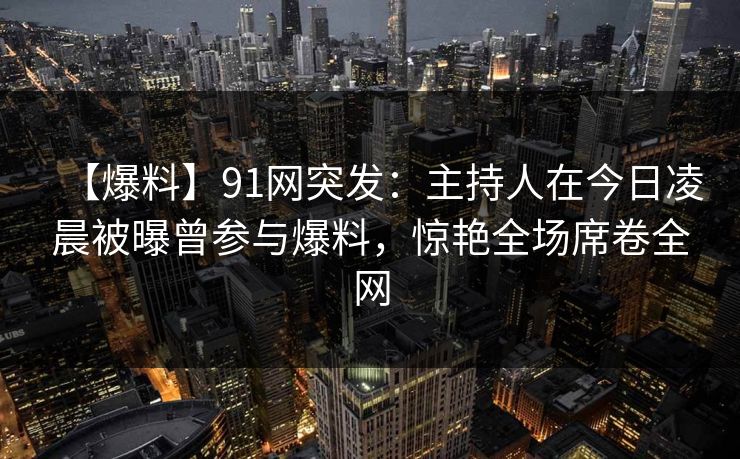 【爆料】91网突发：主持人在今日凌晨被曝曾参与爆料，惊艳全场席卷全网