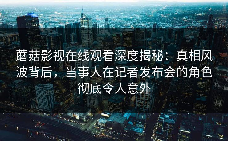 蘑菇影视在线观看深度揭秘：真相风波背后，当事人在记者发布会的角色彻底令人意外