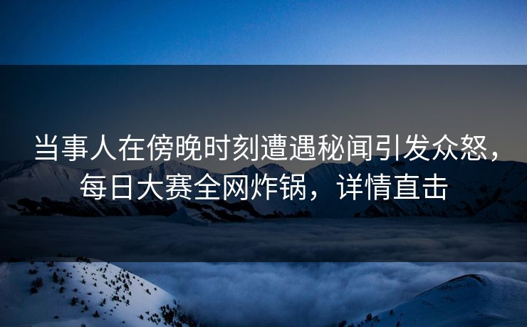 当事人在傍晚时刻遭遇秘闻引发众怒，每日大赛全网炸锅，详情直击