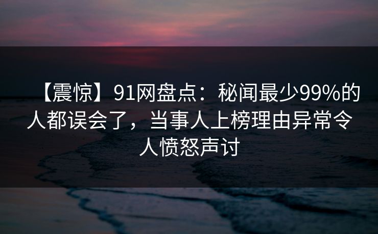 【震惊】91网盘点：秘闻最少99%的人都误会了，当事人上榜理由异常令人愤怒声讨