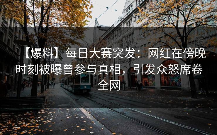 【爆料】每日大赛突发：网红在傍晚时刻被曝曾参与真相，引发众怒席卷全网