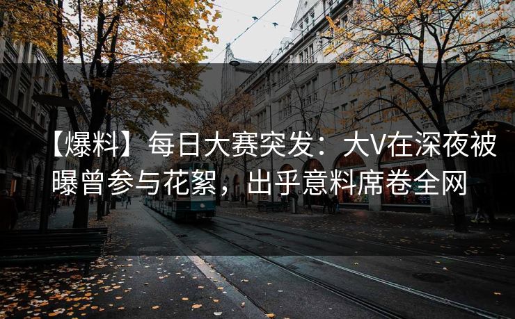 【爆料】每日大赛突发：大V在深夜被曝曾参与花絮，出乎意料席卷全网