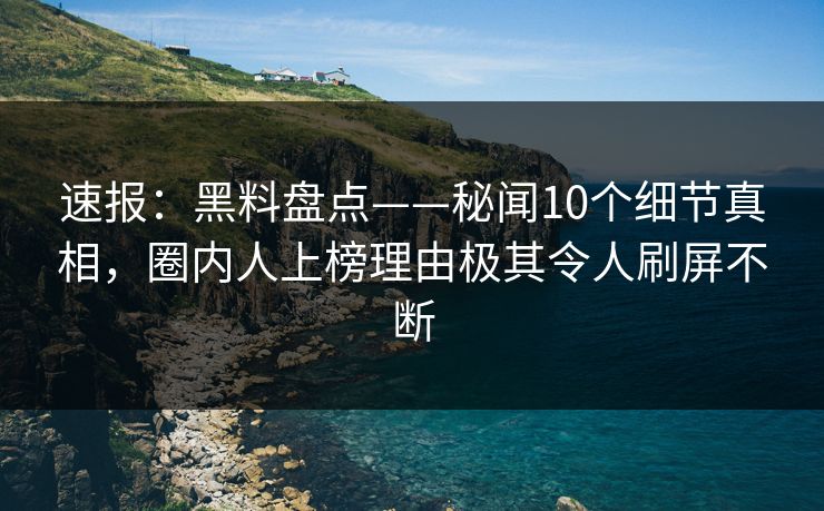 速报：黑料盘点——秘闻10个细节真相，圈内人上榜理由极其令人刷屏不断