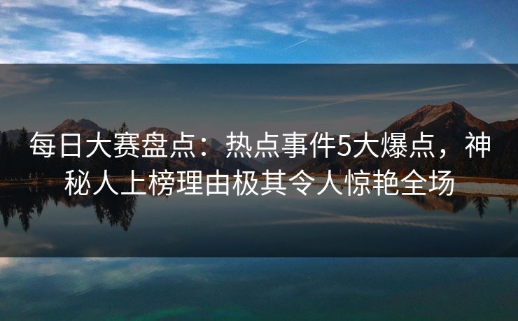 每日大赛盘点：热点事件5大爆点，神秘人上榜理由极其令人惊艳全场
