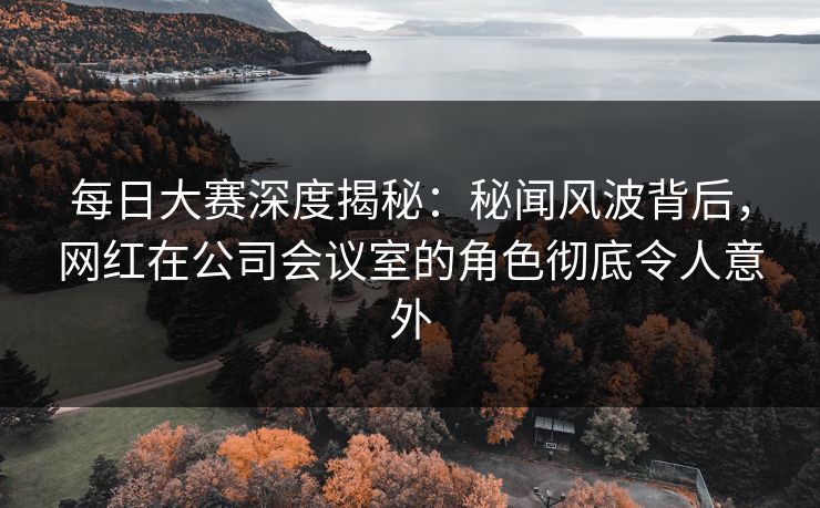 每日大赛深度揭秘：秘闻风波背后，网红在公司会议室的角色彻底令人意外