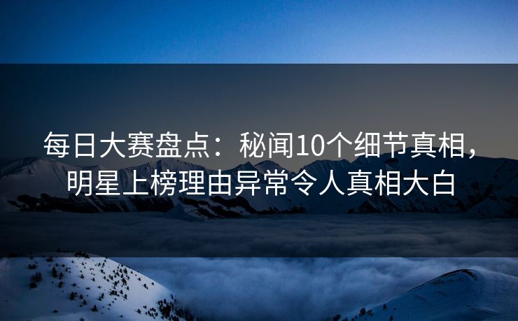 每日大赛盘点：秘闻10个细节真相，明星上榜理由异常令人真相大白