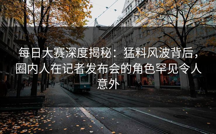 每日大赛深度揭秘：猛料风波背后，圈内人在记者发布会的角色罕见令人意外