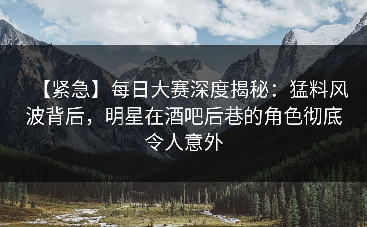 【紧急】每日大赛深度揭秘：猛料风波背后，明星在酒吧后巷的角色彻底令人意外