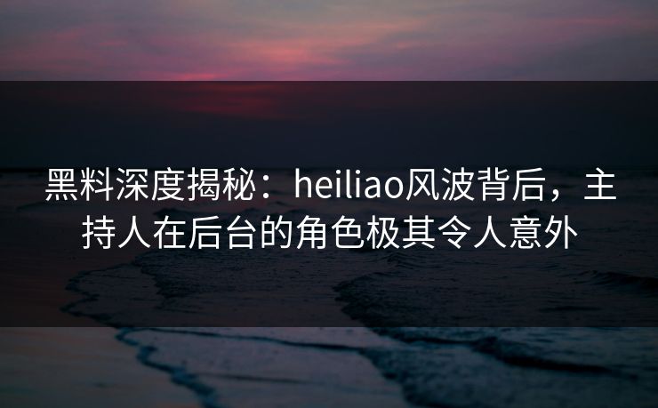 黑料深度揭秘：heiliao风波背后，主持人在后台的角色极其令人意外