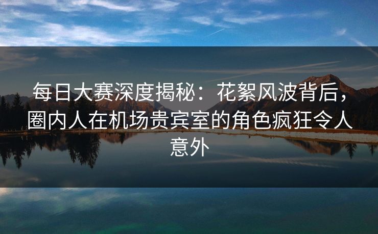 每日大赛深度揭秘：花絮风波背后，圈内人在机场贵宾室的角色疯狂令人意外