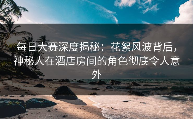 每日大赛深度揭秘：花絮风波背后，神秘人在酒店房间的角色彻底令人意外