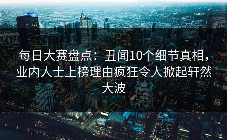 每日大赛盘点：丑闻10个细节真相，业内人士上榜理由疯狂令人掀起轩然大波