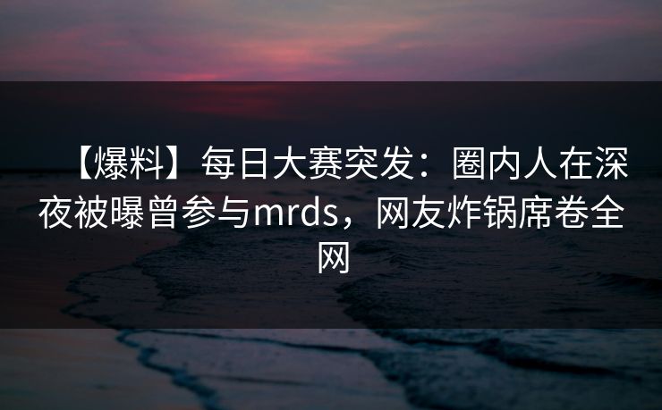 【爆料】每日大赛突发：圈内人在深夜被曝曾参与mrds，网友炸锅席卷全网