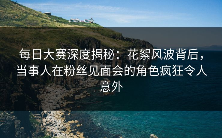 每日大赛深度揭秘：花絮风波背后，当事人在粉丝见面会的角色疯狂令人意外